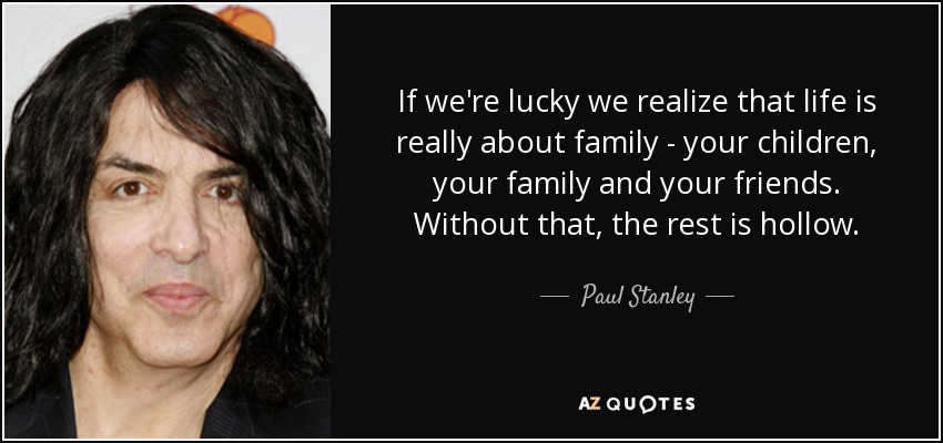If we're lucky we realize that life is really about family - your children, your family and your friends. Without that, the rest is hollow. - Paul Stanley