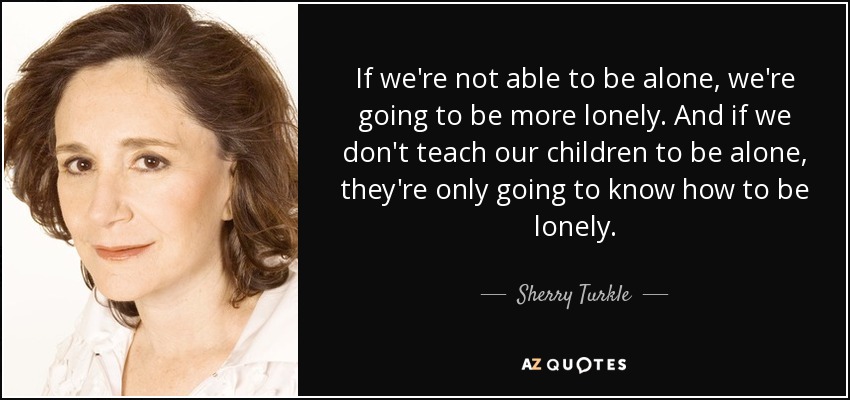 If we're not able to be alone, we're going to be more lonely. And if we don't teach our children to be alone, they're only going to know how to be lonely. - Sherry Turkle