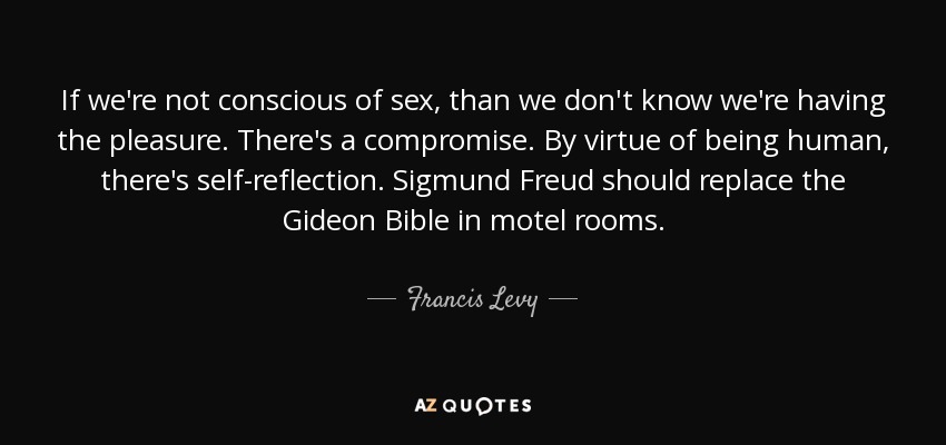 If we're not conscious of sex, than we don't know we're having the pleasure. There's a compromise. By virtue of being human, there's self-reflection. Sigmund Freud should replace the Gideon Bible in motel rooms. - Francis Levy