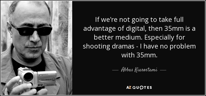 If we're not going to take full advantage of digital, then 35mm is a better medium. Especially for shooting dramas - I have no problem with 35mm. - Abbas Kiarostami