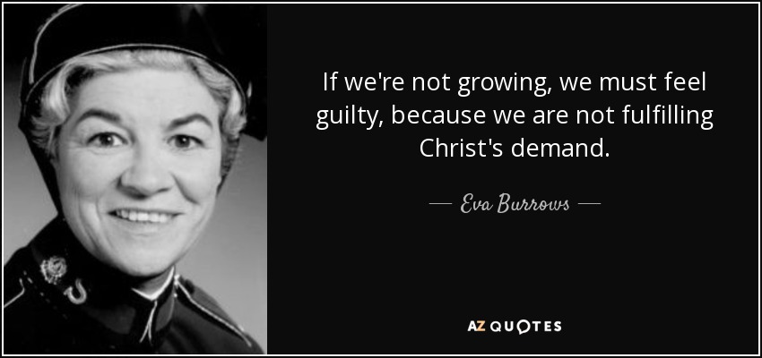 If we're not growing, we must feel guilty, because we are not fulfilling Christ's demand. - Eva Burrows