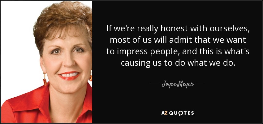 If we're really honest with ourselves, most of us will admit that we want to impress people, and this is what's causing us to do what we do. - Joyce Meyer