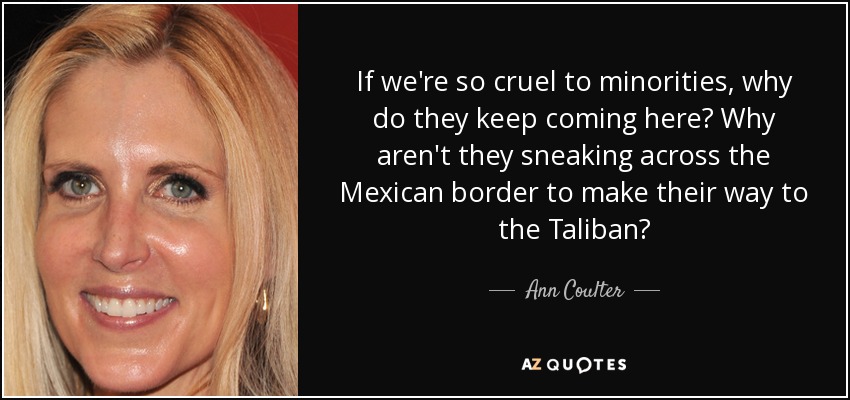 If we're so cruel to minorities, why do they keep coming here? Why aren't they sneaking across the Mexican border to make their way to the Taliban? - Ann Coulter