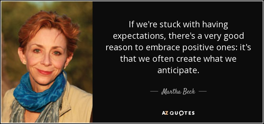 If we're stuck with having expectations, there's a very good reason to embrace positive ones: it's that we often create what we anticipate. - Martha Beck