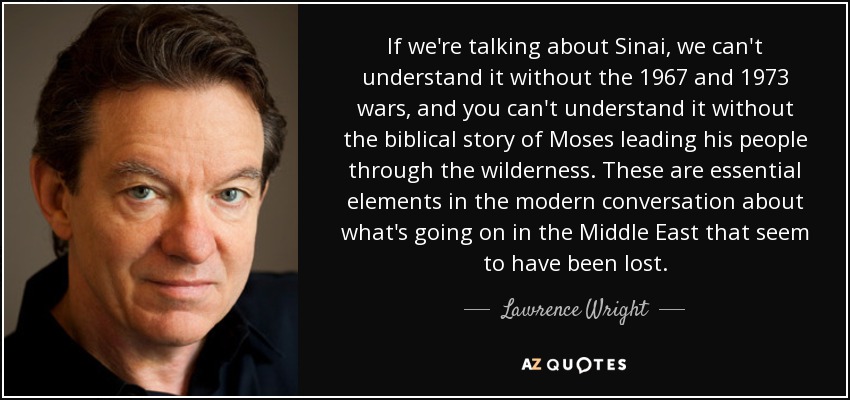 If we're talking about Sinai, we can't understand it without the 1967 and 1973 wars, and you can't understand it without the biblical story of Moses leading his people through the wilderness. These are essential elements in the modern conversation about what's going on in the Middle East that seem to have been lost. - Lawrence Wright