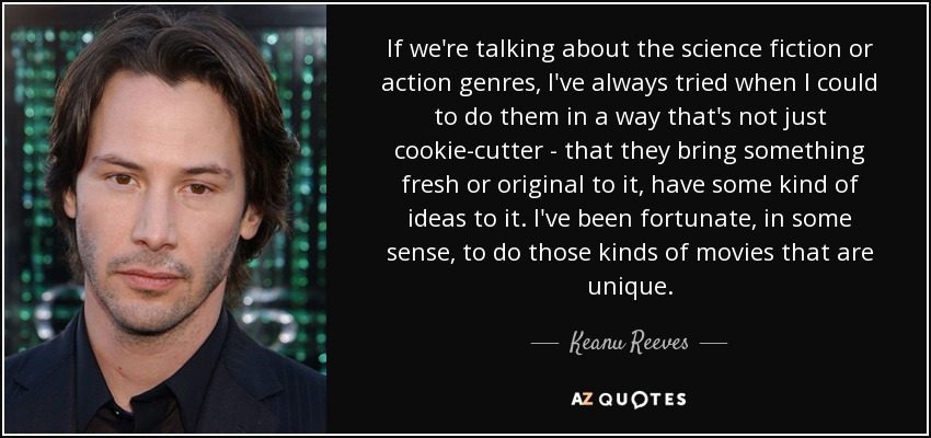 If we're talking about the science fiction or action genres, I've always tried when I could to do them in a way that's not just cookie-cutter - that they bring something fresh or original to it, have some kind of ideas to it. I've been fortunate, in some sense, to do those kinds of movies that are unique. - Keanu Reeves