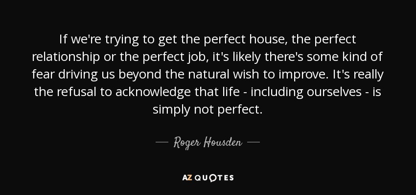 If we're trying to get the perfect house, the perfect relationship or the perfect job, it's likely there's some kind of fear driving us beyond the natural wish to improve. It's really the refusal to acknowledge that life - including ourselves - is simply not perfect. - Roger Housden