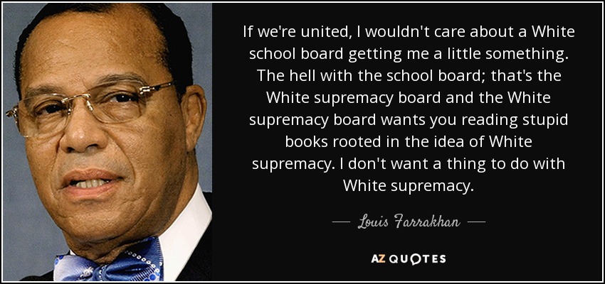 If we're united, I wouldn't care about a White school board getting me a little something. The hell with the school board; that's the White supremacy board and the White supremacy board wants you reading stupid books rooted in the idea of White supremacy. I don't want a thing to do with White supremacy. - Louis Farrakhan