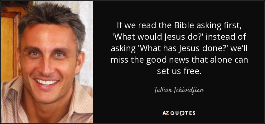 If we read the Bible asking first, 'What would Jesus do?' instead of asking 'What has Jesus done?' we’ll miss the good news that alone can set us free. - Tullian Tchividjian