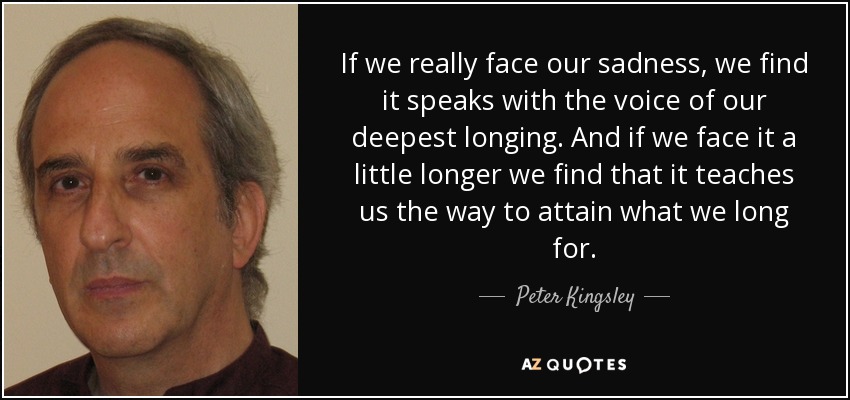 If we really face our sadness, we find it speaks with the voice of our deepest longing. And if we face it a little longer we find that it teaches us the way to attain what we long for. - Peter Kingsley