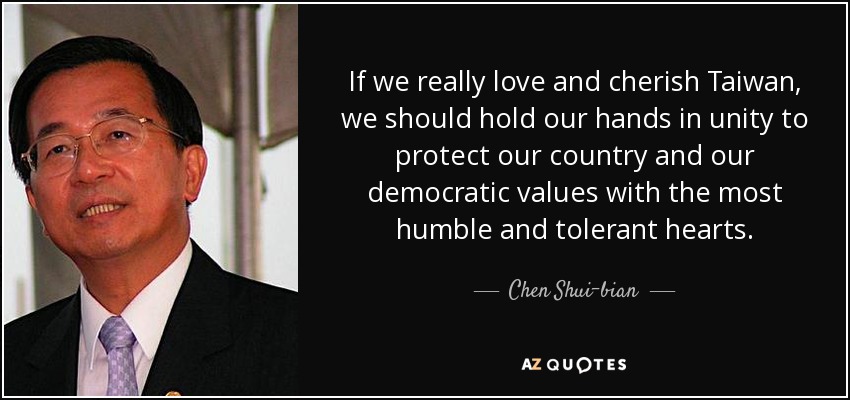 If we really love and cherish Taiwan, we should hold our hands in unity to protect our country and our democratic values with the most humble and tolerant hearts. - Chen Shui-bian