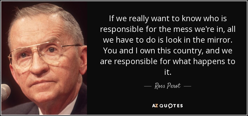 If we really want to know who is responsible for the mess we're in, all we have to do is look in the mirror. You and I own this country, and we are responsible for what happens to it. - Ross Perot
