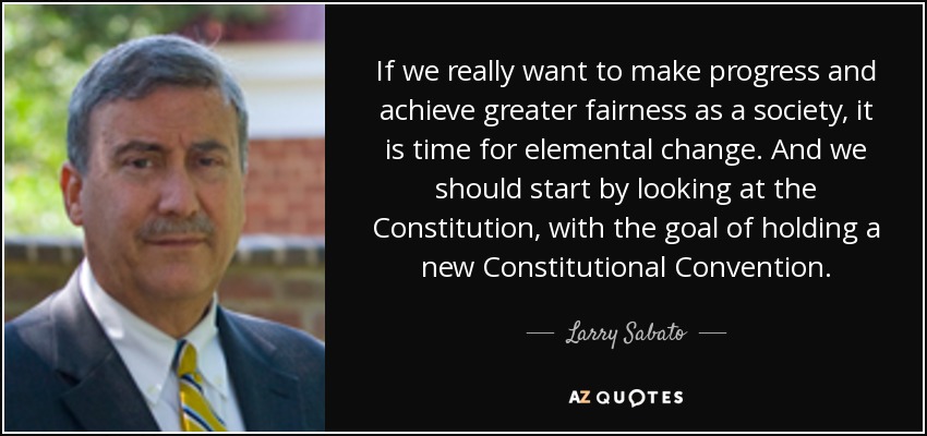 If we really want to make progress and achieve greater fairness as a society, it is time for elemental change. And we should start by looking at the Constitution, with the goal of holding a new Constitutional Convention. - Larry Sabato