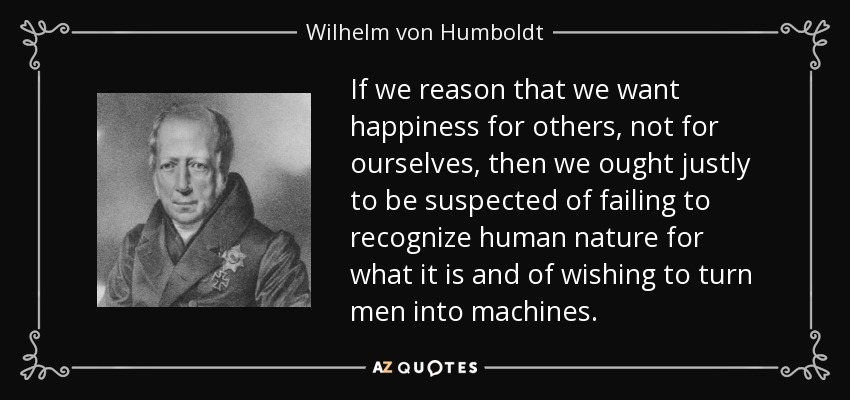 If we reason that we want happiness for others, not for ourselves, then we ought justly to be suspected of failing to recognize human nature for what it is and of wishing to turn men into machines. - Wilhelm von Humboldt