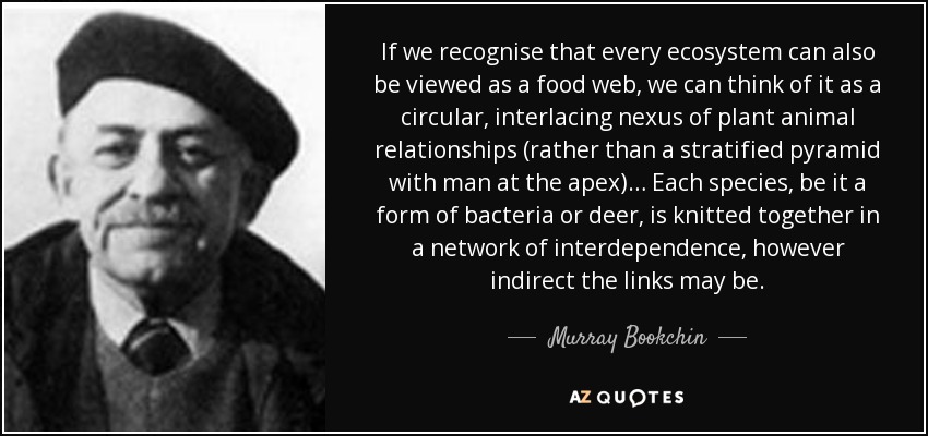 If we recognise that every ecosystem can also be viewed as a food web, we can think of it as a circular, interlacing nexus of plant animal relationships (rather than a stratified pyramid with man at the apex)… Each species, be it a form of bacteria or deer, is knitted together in a network of interdependence, however indirect the links may be. - Murray Bookchin
