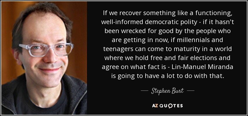 If we recover something like a functioning, well-informed democratic polity - if it hasn't been wrecked for good by the people who are getting in now, if millennials and teenagers can come to maturity in a world where we hold free and fair elections and agree on what fact is - Lin-Manuel Miranda is going to have a lot to do with that. - Stephen Burt