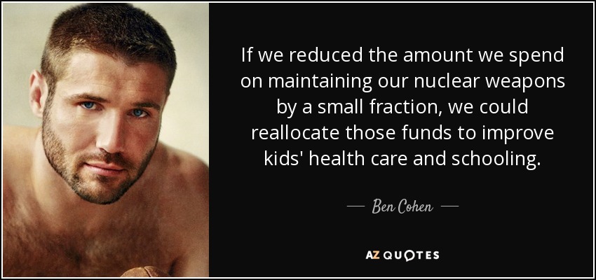 If we reduced the amount we spend on maintaining our nuclear weapons by a small fraction, we could reallocate those funds to improve kids' health care and schooling. - Ben Cohen