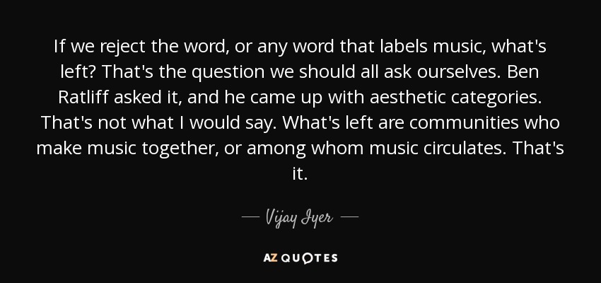 If we reject the word, or any word that labels music, what's left? That's the question we should all ask ourselves. Ben Ratliff asked it, and he came up with aesthetic categories. That's not what I would say. What's left are communities who make music together, or among whom music circulates. That's it. - Vijay Iyer