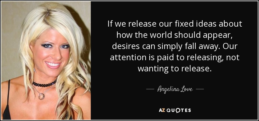 If we release our fixed ideas about how the world should appear, desires can simply fall away. Our attention is paid to releasing, not wanting to release. - Angelina Love