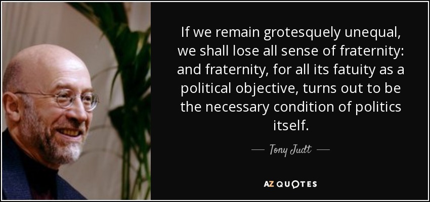 If we remain grotesquely unequal, we shall lose all sense of fraternity: and fraternity, for all its fatuity as a political objective, turns out to be the necessary condition of politics itself. - Tony Judt