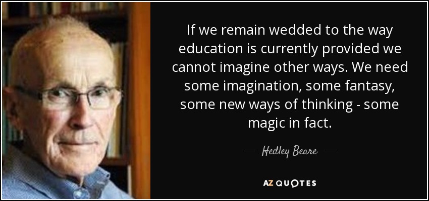 If we remain wedded to the way education is currently provided we cannot imagine other ways. We need some imagination, some fantasy, some new ways of thinking - some magic in fact. - Hedley Beare