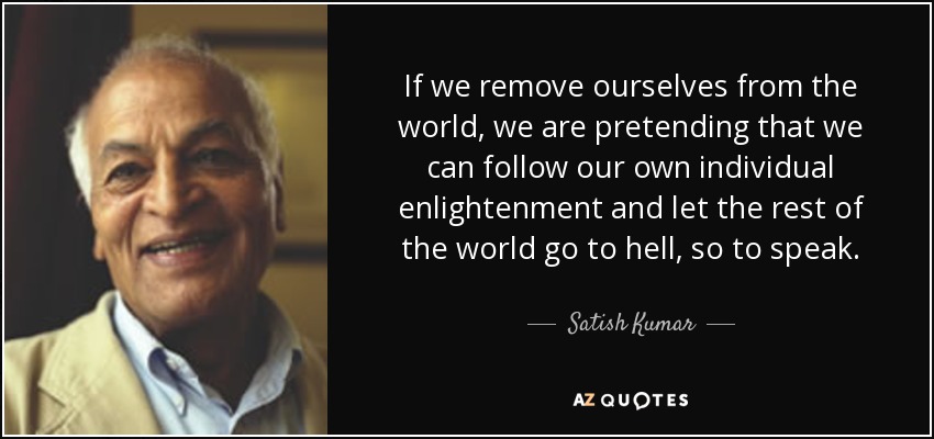 If we remove ourselves from the world, we are pretending that we can follow our own individual enlightenment and let the rest of the world go to hell, so to speak. - Satish Kumar