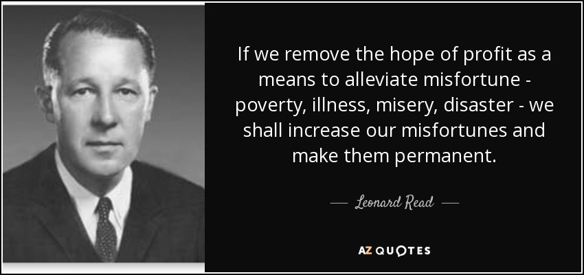 If we remove the hope of profit as a means to alleviate misfortune - poverty, illness, misery, disaster - we shall increase our misfortunes and make them permanent. - Leonard Read