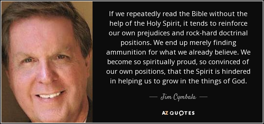 If we repeatedly read the Bible without the help of the Holy Spirit, it tends to reinforce our own prejudices and rock-hard doctrinal positions. We end up merely finding ammunition for what we already believe. We become so spiritually proud, so convinced of our own positions, that the Spirit is hindered in helping us to grow in the things of God. - Jim Cymbala