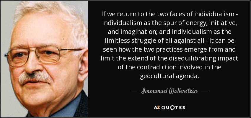 If we return to the two faces of individualism - individualism as the spur of energy, initiative, and imagination; and individualism as the limitless struggle of all against all - it can be seen how the two practices emerge from and limit the extend of the disequilibrating impact of the contradiction involved in the geocultural agenda. - Immanuel Wallerstein