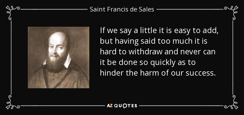 If we say a little it is easy to add, but having said too much it is hard to withdraw and never can it be done so quickly as to hinder the harm of our success. - Saint Francis de Sales