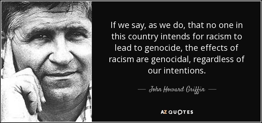 If we say, as we do, that no one in this country intends for racism to lead to genocide, the effects of racism are genocidal, regardless of our intentions. - John Howard Griffin