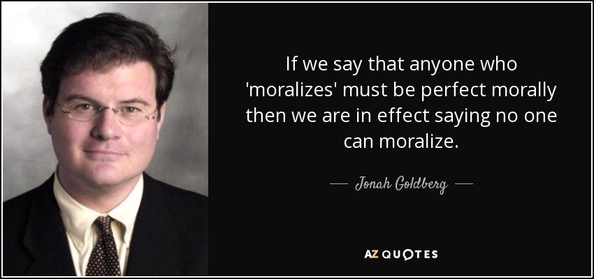 If we say that anyone who 'moralizes' must be perfect morally then we are in effect saying no one can moralize. - Jonah Goldberg