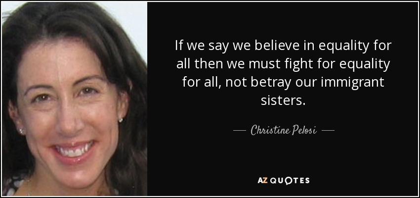 If we say we believe in equality for all then we must fight for equality for all, not betray our immigrant sisters. - Christine Pelosi