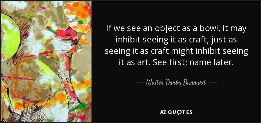 If we see an object as a bowl, it may inhibit seeing it as craft, just as seeing it as craft might inhibit seeing it as art. See first; name later. - Walter Darby Bannard