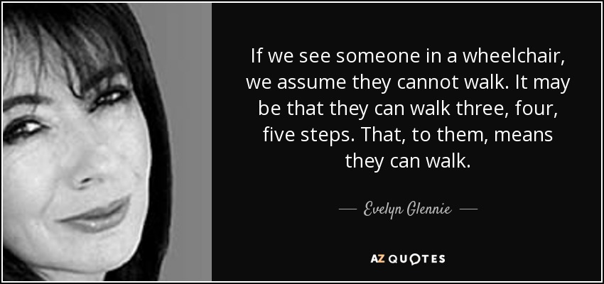 If we see someone in a wheelchair, we assume they cannot walk. It may be that they can walk three, four, five steps. That, to them, means they can walk. - Evelyn Glennie