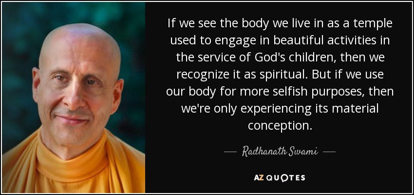 If we see the body we live in as a temple used to engage in beautiful activities in the service of God's children, then we recognize it as spiritual. But if we use our body for more selfish purposes, then we're only experiencing its material conception. - Radhanath Swami