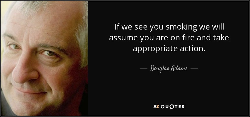 If we see you smoking we will assume you are on fire and take appropriate action. - Douglas Adams