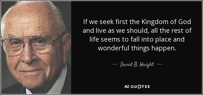 If we seek first the Kingdom of God and live as we should, all the rest of life seems to fall into place and wonderful things happen. - David B. Haight