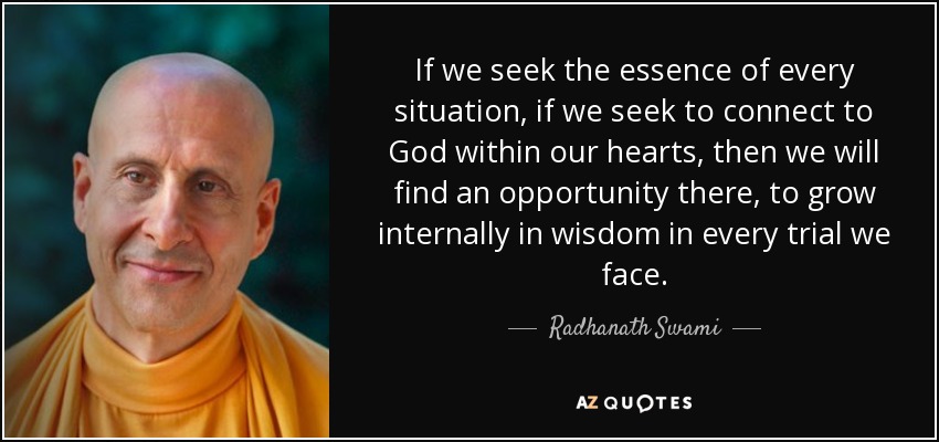 If we seek the essence of every situation, if we seek to connect to God within our hearts, then we will find an opportunity there, to grow internally in wisdom in every trial we face. - Radhanath Swami