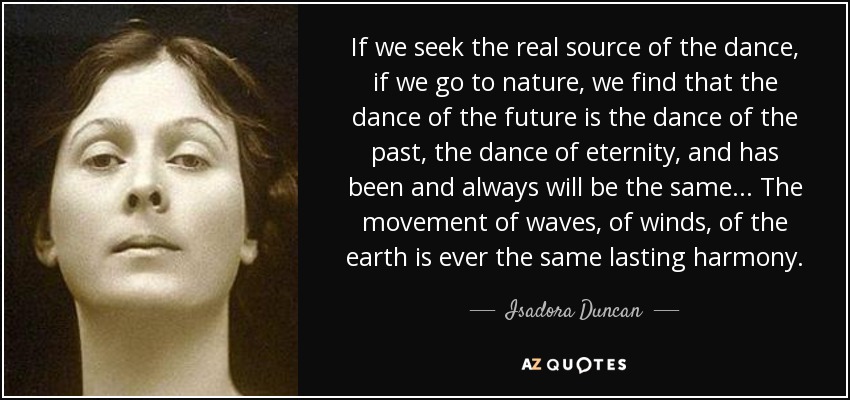 If we seek the real source of the dance, if we go to nature, we find that the dance of the future is the dance of the past, the dance of eternity, and has been and always will be the same... The movement of waves, of winds, of the earth is ever the same lasting harmony. - Isadora Duncan