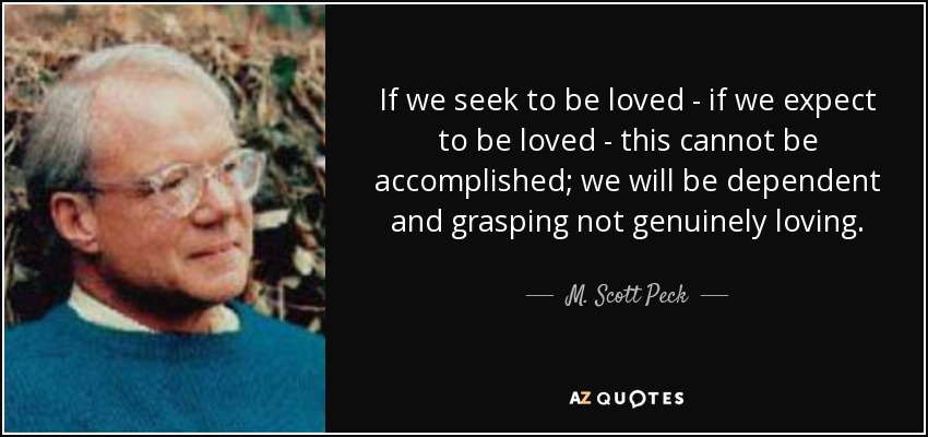 If we seek to be loved - if we expect to be loved - this cannot be accomplished; we will be dependent and grasping not genuinely loving. - M. Scott Peck