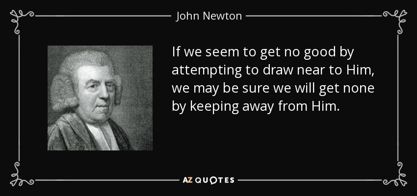 If we seem to get no good by attempting to draw near to Him, we may be sure we will get none by keeping away from Him. - John Newton