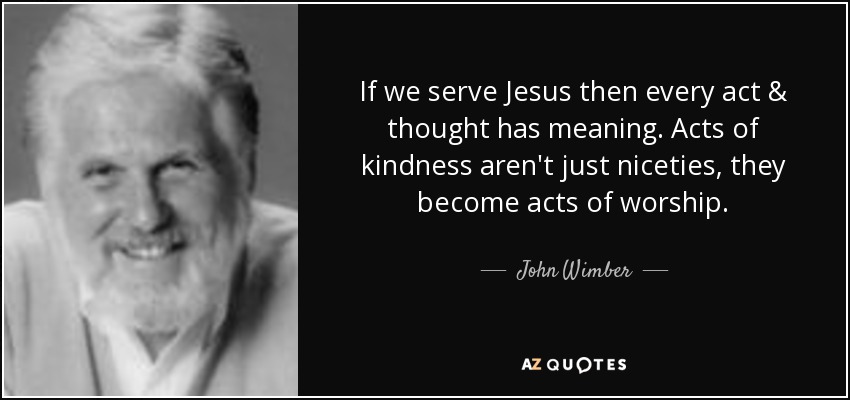 If we serve Jesus then every act & thought has meaning. Acts of kindness aren't just niceties, they become acts of worship. - John Wimber