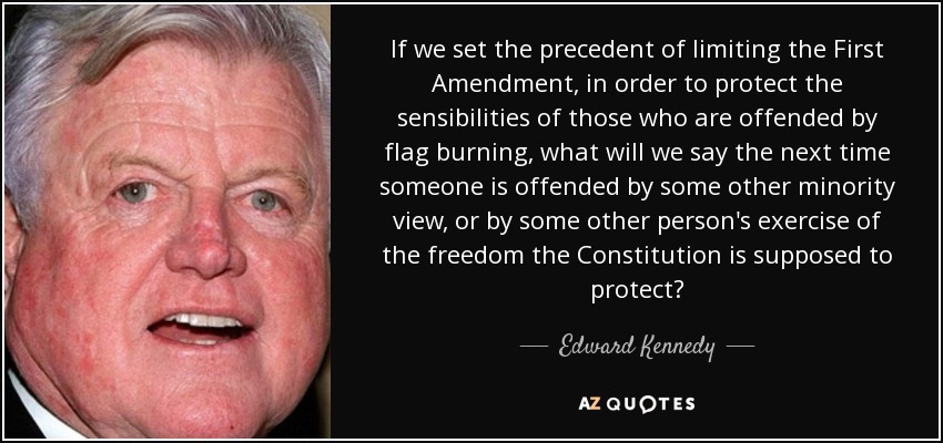 If we set the precedent of limiting the First Amendment, in order to protect the sensibilities of those who are offended by flag burning, what will we say the next time someone is offended by some other minority view, or by some other person's exercise of the freedom the Constitution is supposed to protect? - Edward Kennedy