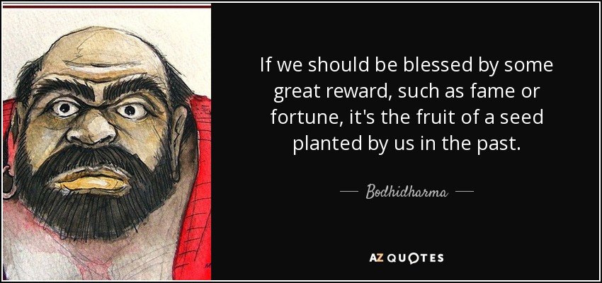 If we should be blessed by some great reward, such as fame or fortune, it's the fruit of a seed planted by us in the past. - Bodhidharma