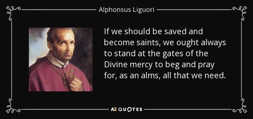 If we should be saved and become saints, we ought always to stand at the gates of the Divine mercy to beg and pray for, as an alms, all that we need. - Alphonsus Liguori
