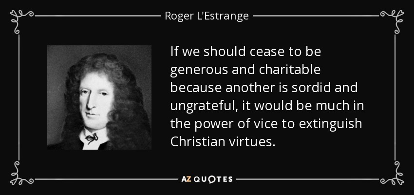 If we should cease to be generous and charitable because another is sordid and ungrateful, it would be much in the power of vice to extinguish Christian virtues. - Roger L'Estrange