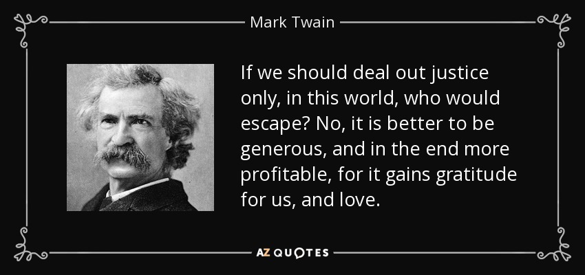 If we should deal out justice only, in this world, who would escape? No, it is better to be generous, and in the end more profitable, for it gains gratitude for us, and love. - Mark Twain