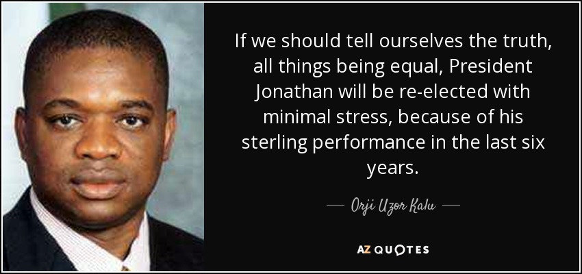 If we should tell ourselves the truth, all things being equal, President Jonathan will be re-elected with minimal stress, because of his sterling performance in the last six years. - Orji Uzor Kalu