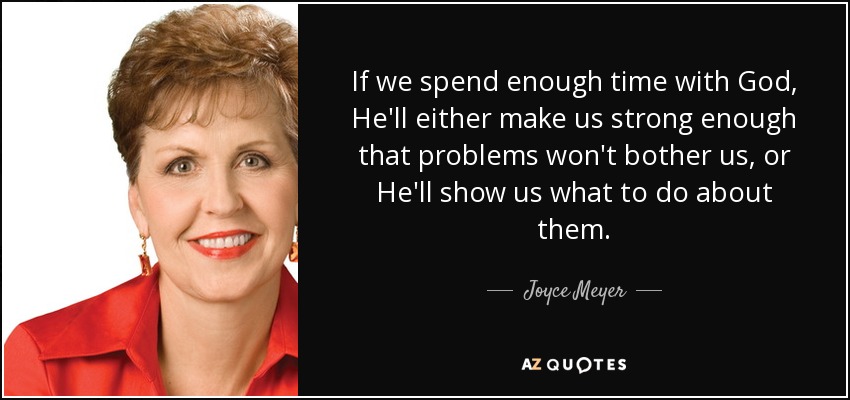 If we spend enough time with God, He'll either make us strong enough that problems won't bother us, or He'll show us what to do about them. - Joyce Meyer